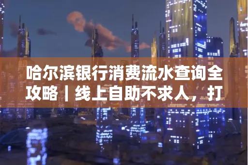 哈尔滨银行消费流水查询全攻略｜线上自助不求人，打印风险巧规避