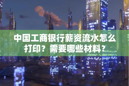 中国工商银行薪资流水怎么打印？需要哪些材料？